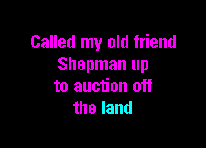 Called my old friend
Shepman up

to auction off
theland