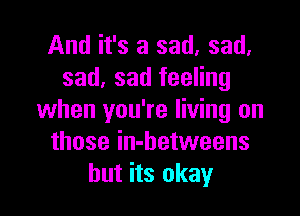 And it's a sad, sad.
sad, sad feeling

when you're living on
those in-betweens
but its okay