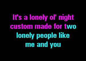 It's a lonely ol' night
custom made for two

lonely people like
me and you