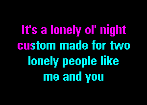 It's a lonely ol' night
custom made for two

lonely people like
me and you