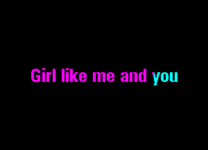 Girl like me and you