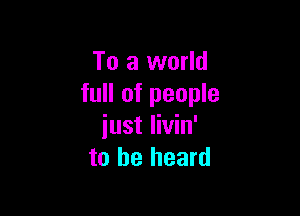 To a world
full of people

iust livin'
to he heard