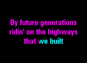 By future generations

ridin' on the highways
that we built