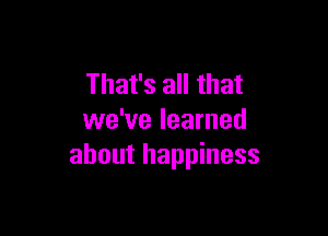 That's all that

we've learned
about happiness