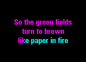 So the green fields

turn to brown
like paper in fire