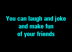 You can laugh and joke

and make fun
of your friends