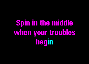 Spin in the middle

when your troubles
begin