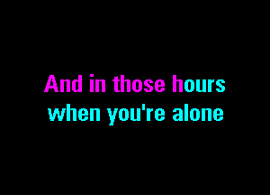 And in those hours

when you're alone