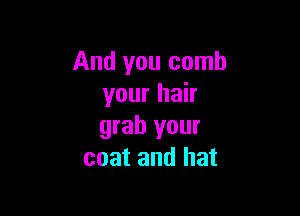 And you comb
your hair

grab your
coat and hat