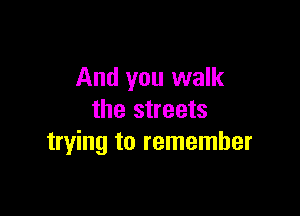 And you walk

the streets
trying to remember