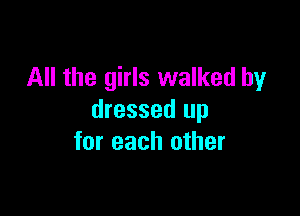 All the girls walked by

dressed up
for each other