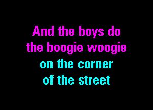 And the boys do
the boogie woogie

on the corner
of the street