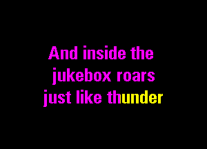 And inside the

jukebox roars
iust like thunder