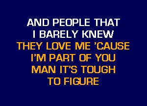 AND PEOPLE THAT
I BARELY KNEW
THEY LOVE ME 'CAUSE
I'M PART OF YOU
MAN IT'S TOUGH
TO FIGURE