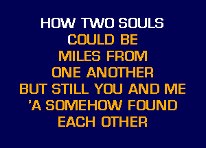 HOW TWO SOULS
COULD BE
MILES FROM
ONE ANOTHER
BUT STILL YOU AND ME
'A SOMEHOW FOUND
EACH OTHER