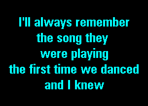 I'll always remember
the song they

were playing
the first time we danced
and I knew