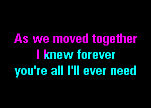 As we moved together

I knew forever
you're all I'll ever need