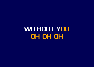 WITHOUT YOU

OH 0H 0H