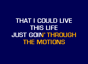 THAT I COULD LIVE
THIS LIFE

JUST GOIN' THROUGH
THE MOTIONS