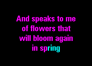 And speaks to me
of flowers that

will bloom again
in spring