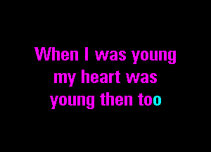 When I was young

my heart was
young then too