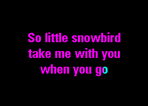 So little snowbird

take me with you
when you go