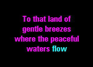 To that land of
gentle breezes

where the peaceful
waters flow