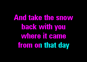And take the snow
back with you

where it came
from on that day