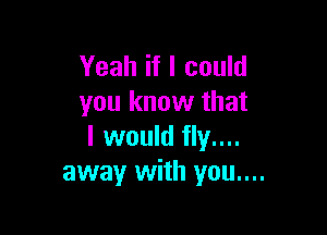 Yeah if I could
you know that

I would fly....
away with you....