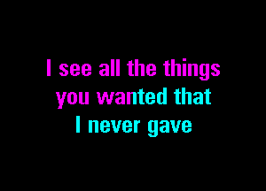 I see all the things

you wanted that
I never gave