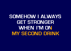 SOMEHOW I ALWAYS
GET STRONGER
WHEN I'M ON

MY SECOND DRINK