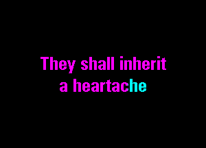 They shall inherit

a heartache