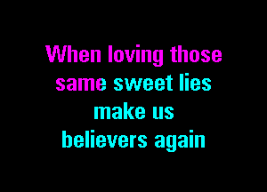 When loving those
same sweet lies

make us
believers again