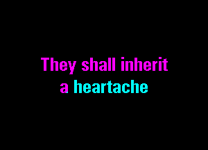 They shall inherit

a heartache