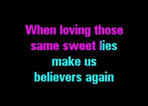 When loving those
same sweet lies

make us
believers again