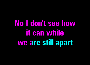 No I don't see how

it can while
we are still apart