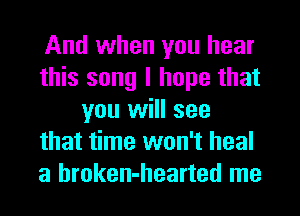 And when you hear
this song I hope that
you will see
that time won't heal
a hroken-hearted me