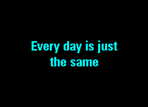 Every day is iust

the same