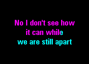 No I don't see how

it can while
we are still apart