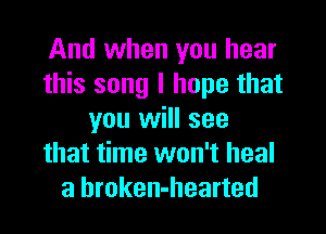 And when you hear
this song I hope that
you will see
that time won't heal
a hroken-hearted