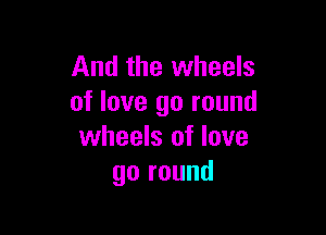 And the wheels
of love go round

wheels of love
go round