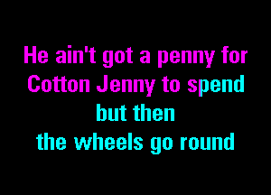 He ain't got a penny for
Cotton Jenny to spend

butthen
the wheels go round