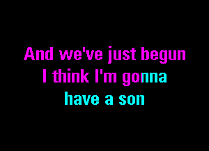 And we've just begun

I think I'm gonna
have a sun