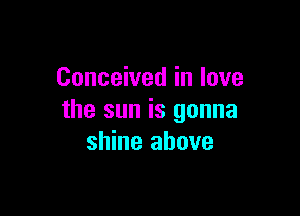 Conceived in love

the sun is gonna
shine above
