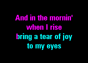 And in the mornin'
when I rise

bring a tear of joy
to my eyes