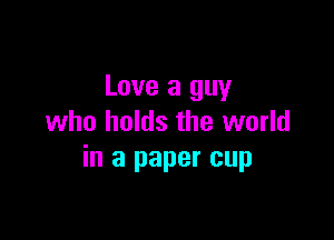 Love a guy

who holds the world
in a paper cup