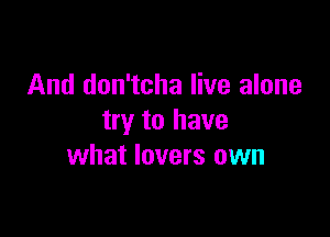 And don'tcha live alone

try to have
what lovers own