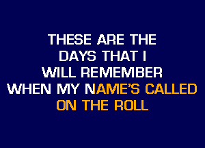 THESE ARE THE
DAYS THAT I
WILL REMEMBER
WHEN MY NAME'S CALLED
ON THE ROLL