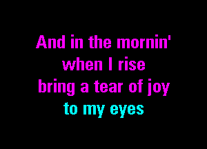 And in the mornin'
when I rise

bring a tear of joy
to my eyes