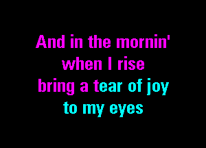 And in the mornin'
when I rise

bring a tear of joy
to my eyes